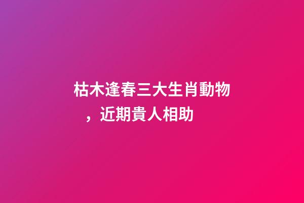 枯木逢春三大生肖動物，近期貴人相助-第1張-觀點-玄機派